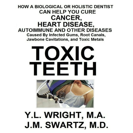 Toxic Teeth: How a Biological (Holistic) Dentist Can Help You Cure Cancer, Facial Pain, Autoimmune, Heart, Disease Caused By Infected Gums, Root Canals, Jawbone Cavitations, and Toxic Metals -
