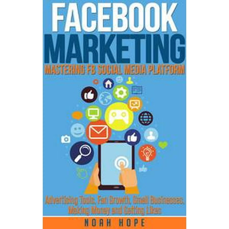 Facebook Marketing: Mastering FB Social Media Platform Advertising Tools, Fan Growth, Small Businesses, Making Money and Getting Likes - (Best Way To Advertise Small Business Locally)