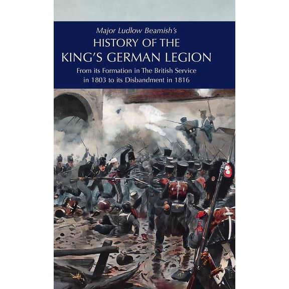 Major Ludlow Beamish's HISTORY OF THE KING'S GERMAN LEGION: From Its Formation In The British service in 1803 To Its Dis, (Hardcover)