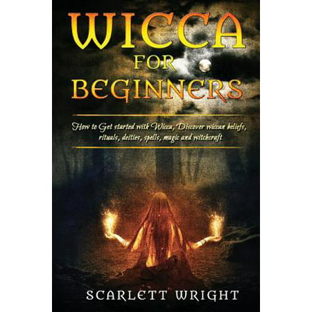 Wicca for Beginners : How to Get Started with Wicca, Discover Wiccan Beliefs, Rituals, Deities, Spells, Magic and