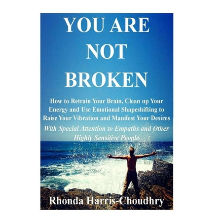 You Are Not Broken : How to Retrain Your Brain, Clean Up Your Energy and Use Emotional Shapeshifting to Raise Your Vibration and Manifest Your Desires with Special Attention to Empaths and Other Highly Sensitive