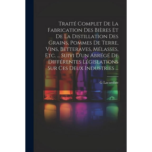 Traité Complet De La Fabrication Des Bières Et De La Distillation Des Grains, Pommes De Terre, Vins, Betteraves, Mélasses, Etc. ... Suivi D'un Abrégé De Différentes Législations Sur Ces Deux Industrie