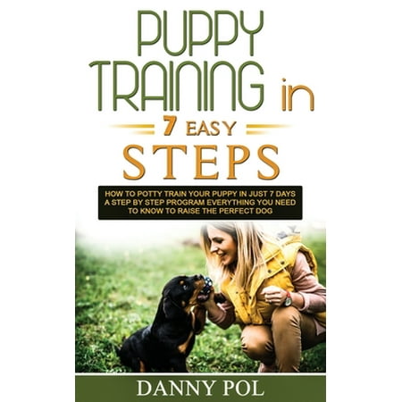 Puppy Training in 7 Easy Steps : How to Potty Train Your Puppy in Just 7 Days a Step by Step Program Everything You Need to Know to Raise the Perfect (The Best Way To Potty Train)