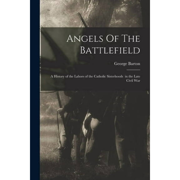 Angels Of The Battlefield: a History of the Labors of the Catholic Sisterhoods in the Late Civil War