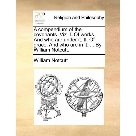 A Compendium of the Covenants. Viz. I. of Works. and Who Are Under It. II. of Grace. and Who Are in It. ... by William Notcutt.