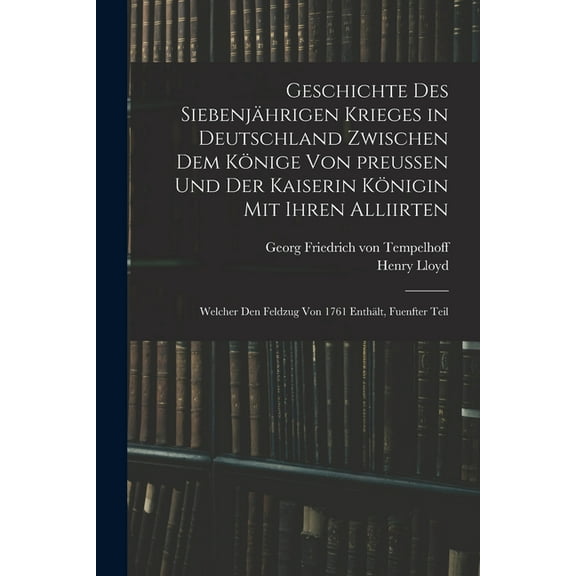 Geschichte des siebenjährigen Krieges in Deutschland zwischen dem Könige von preußen und der Kaiserin Königin mit ihren Alliirten: Welcher den Feldzug von 1761 enthält, Fuenfter Teil (Paperback)