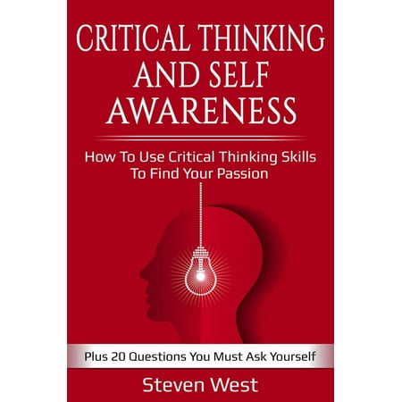 Critical Thinking and Self-Awareness: How to Use Critical Thinking Skills to Find Your Passion: Plus 20 Questions You Must Ask Yourself -