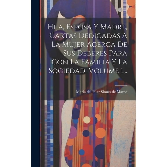 Hija, Esposa Y Madre, Cartas Dedicadas A La Mujer Acerca De Sus Deberes Para Con La Familia Y La Sociedad, Volume 1... (Hardcover)