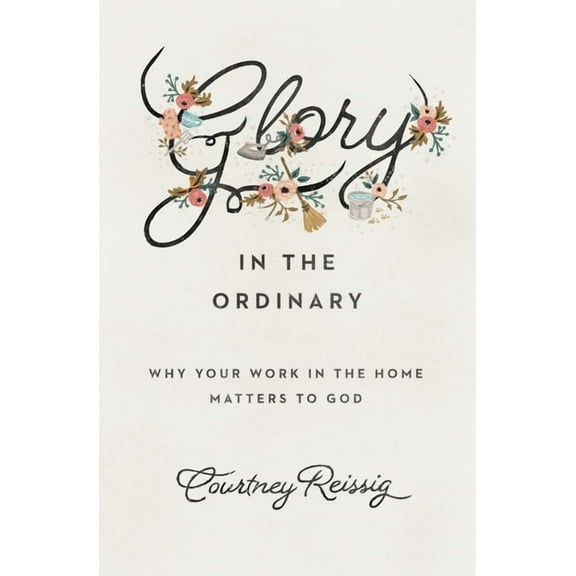Glory in the Ordinary: Why Your Work in the Home Matters to God, (Paperback)