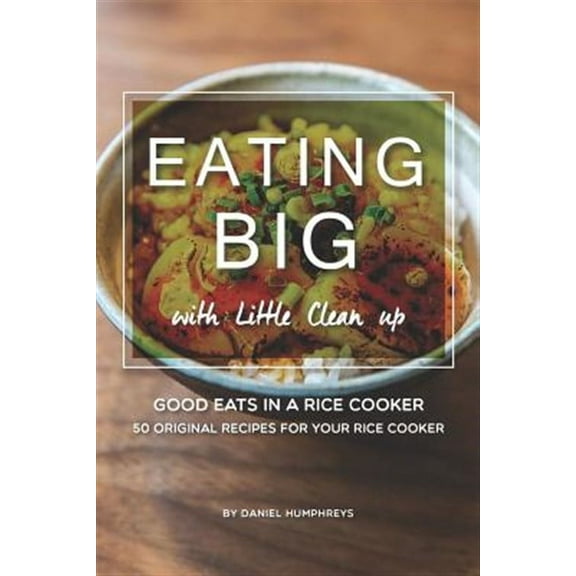 Eating Big with Little Clean Up: Good Eats in a Rice Cooker - 50 Original Recipes for Your Rice (Paperback) by Daniel Humphreys