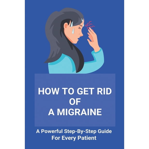 How To Get Rid Of A Migraine: A Powerful Step-By-Step Guide For Every Patient: Home Remedies For Instant Migraine Relief