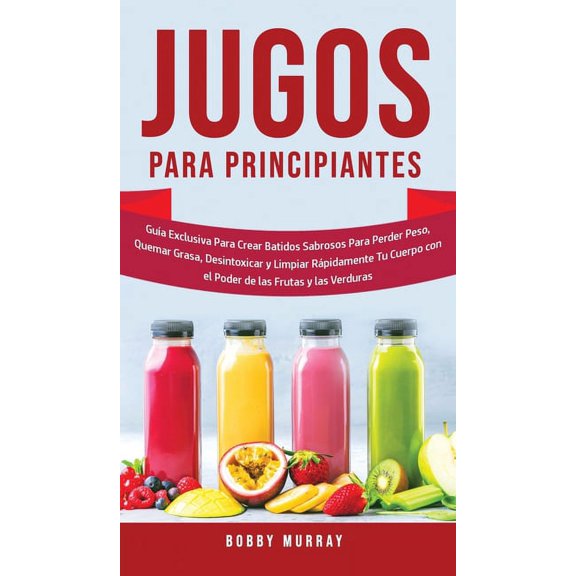Jugos Para Principiantes: Guía Exclusiva para Crear Batidos Sabrosos para Perder Peso, Quemar Grasa, Desintoxicar y Limp, (Hardcover)