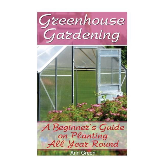 Greenhouse Gardening: A Beginner's Guide on Planting All Year Round: (Gardening for Beginners, Vegetable Gardening)