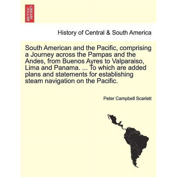 South American and the Pacific, comprising a Journey across the Pampas and the Andes, from Buenos Ayres to Valparaiso, Lima and Panama. ... To which are added plans and statements for establishing ste
