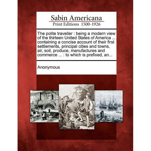 The Polite Traveller : Being a Modern View of the Thirteen United States of America ... Containing a Concise Account of Their First Settlements, Principal Cities and Towns, Air, Soil, Produce, Manufactures and Commerce ...: To Which Is Prefixed, An...