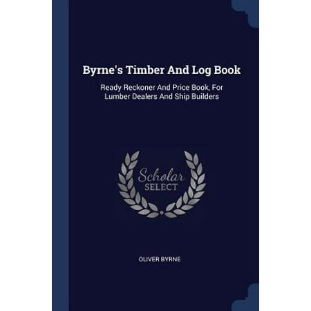 Timber Frame Builders - Byrne's Timber and Log Book : Ready Reckoner and Price Book, for Lumber Dealers and Ship Builders