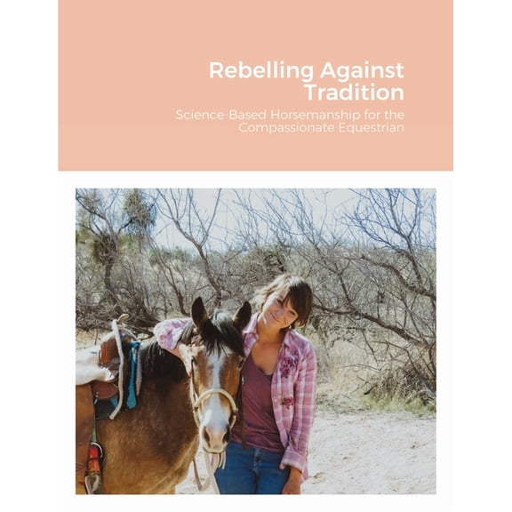 Rebelling Against Tradition: Science-Based Horsemanship for the Compassionate Equestrian, (Paperback)