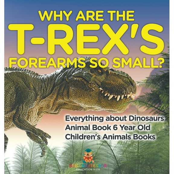 Why Are The T-Rex's Forearms So Small? Everything about Dinosaurs - Animal Book 6 Year Old Children's Animal Books, (Hardcover)