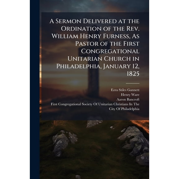 A Sermon Delivered at the Ordination of the Rev. William Henry Furness, As Pastor of the First Congregational Unitarian , (Paperback)