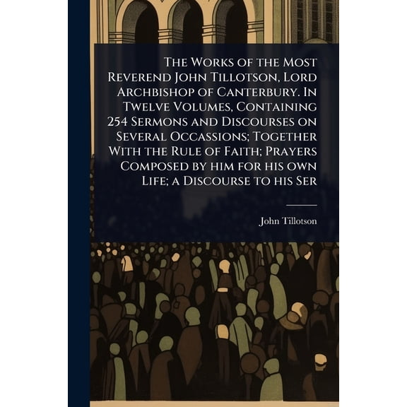 The Works of the Most Reverend John Tillotson, Lord Archbishop of Canterbury. In Twelve Volumes, Containing 254 Sermons , (Paperback)