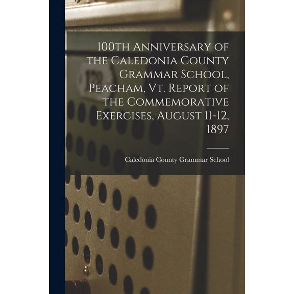 100th Anniversary of the Caledonia County Grammar School, Peacham, Vt. Report of the Commemorative Exercises, August 11-, (Paperback)