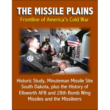 The Missile Plains: Frontline of America's Cold War - Historic Study, Minuteman Missile Site, South Dakota, plus the History of Ellsworth AFB and 28th Bomb Wing - Missiles and the Missileers -