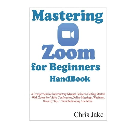 Mastering Zoom for Beginners Handbook : A Comprehensive Introductory Manual Guide to Getting Started with Zoom for Video Conferences, Online Meetings, Webinars, Security Tips + Troubleshooting (Paperback)