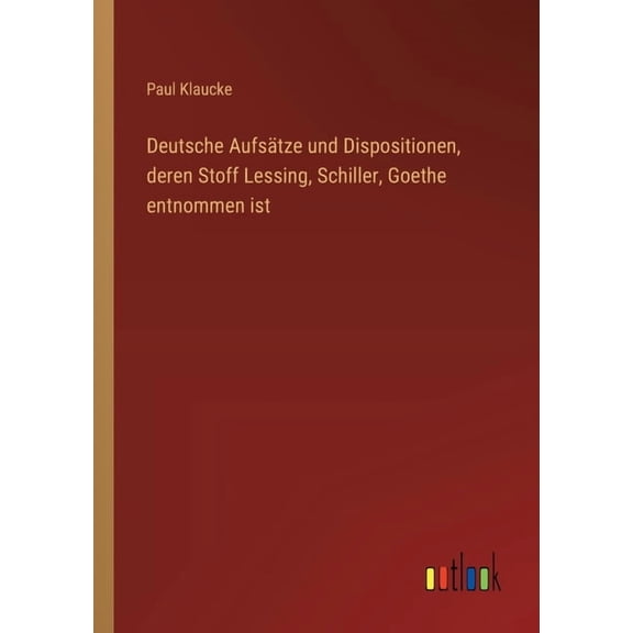 Deutsche AufsÃ¤tze und Dispositionen, deren Stoff Lessing, Schiller, Goethe entnommen ist, (Paperback)