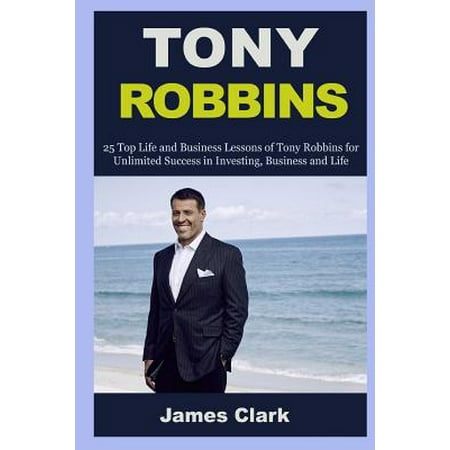Tony Robbins: 25 Top Life and Business Lessons of Tony Robbins for Unlimited Success in Investing, Business and Life