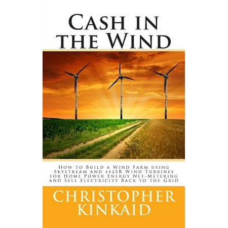 Cash in the Wind : How to Build a Wind Farm Using Skystream and 442sr Wind Turbines for Home Power Energy Net-Metering and Sell Electricity Back to the