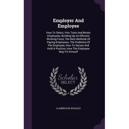 Employer and Employee : How to Select, Hire, Train and Retain Employees, Building Up an Efficient Working Force, the Best Methods of Paying Employees, the Problems of the Employee, How to Secure and Hold a Position, How the Employee May Fit (Retaining The Best Employees)