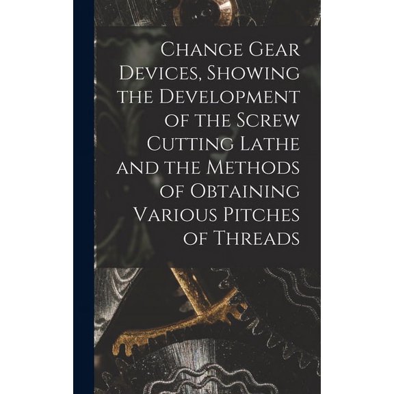 Change Gear Devices, Showing the Development of the Screw Cutting Lathe and the Methods of Obtaining Various Pitches of Threads (Hardcover)
