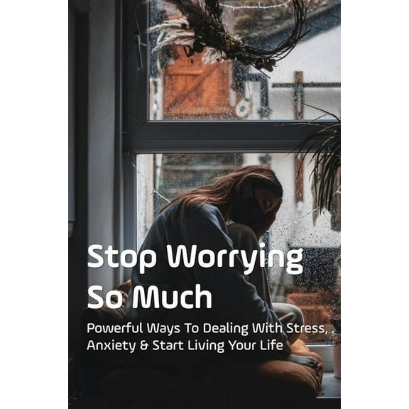 Stop Worrying So Much: Powerful Ways To Dealing With Stress, Anxiety & Start Living Your Life: How To Stop Excessive Worrying And Anxiety (Paperback)