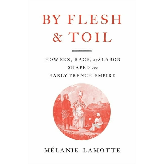 By Flesh and Toil: How Sex, Race, and Labor Shaped the Early French Empire, (Hardcover)