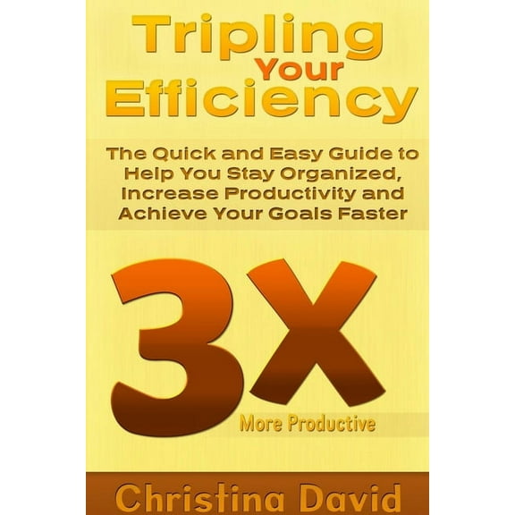Tripling Your Efficiency: The Quick and Easy Guide to Help You Stay Organized, Increase Productivity and Achieve Your Go, (Paperback)