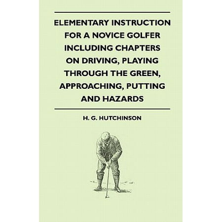 Elementary Instruction for a Novice Golfer - Including Chapters on Driving, Playing Through the Green, Approaching, Putting and (Best Putting Drills For Serious Golfers)