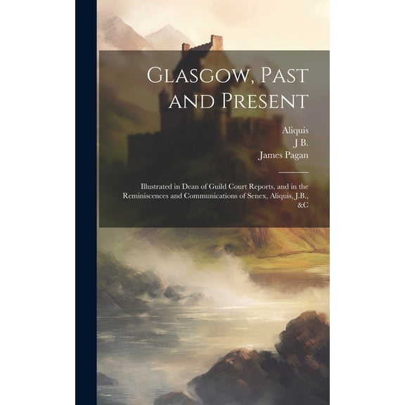 Glasgow, Past and Present : Illustrated in Dean of Guild Court Reports, and in the Reminiscences and Communications of Senex, Aliquis, J.B., &c (Hardcover)
