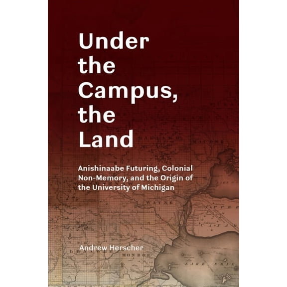 Under the Campus, the Land: Anishinaabe Futuring, Colonial Non-Memory, and the Origin of the University of Michigan, (Paperback)
