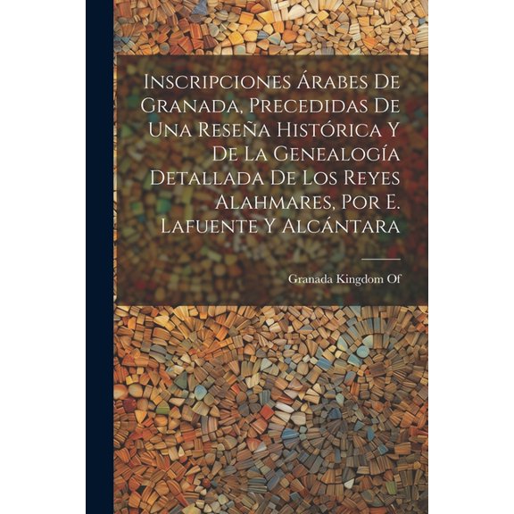 Inscripciones Árabes De Granada, Precedidas De Una Reseña Histórica Y De La Genealogía Detallada De Los Reyes Alahmares, Por E. Lafuente Y Alcántara (Paperback)