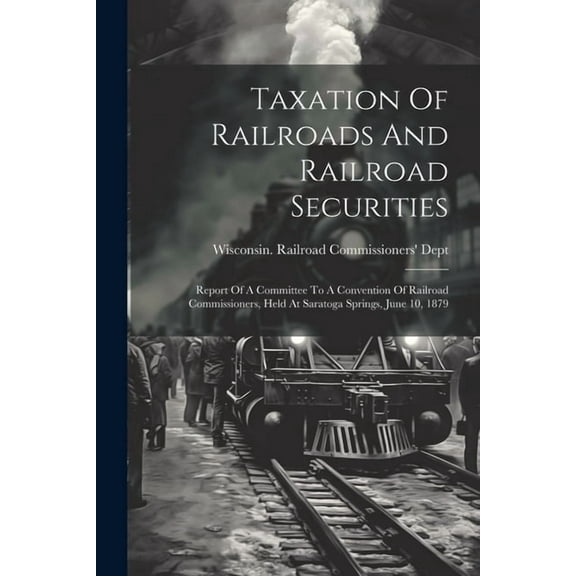 Taxation Of Railroads And Railroad Securities: Report Of A Committee To A Convention Of Railroad Commissioners, Held At Saratoga Springs, June 10, 1879 (Paperback)