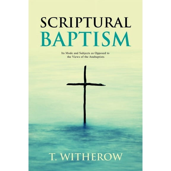 Scriptural Baptism: Its Mode and Subjects as Opposed to the Views of the Anabaptists, (Paperback)