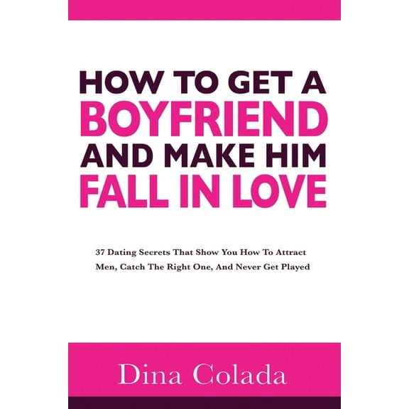 How To Get A Boyfriend And Make Him Fall In Love: 37 Dating Secrets That Show You How To Attract Men, Catch The Right One, And Never Get Played