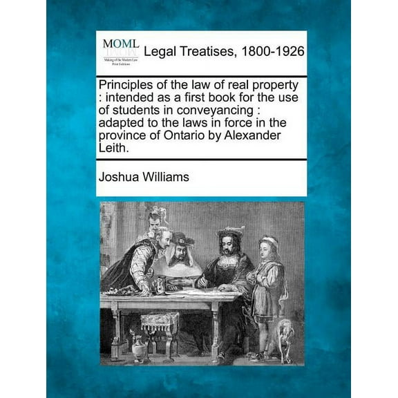 Principles of the Law of Real Property: Intended as a First Book for the Use of Students in Conveyancing: Adapted to the Laws in Force in the Province of Ontario by Alexander Leith. (Paperback)