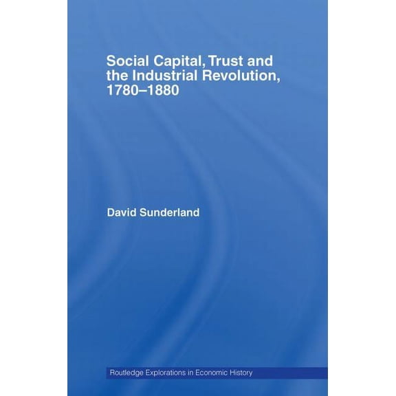 Routledge Explorations in Economic Histo Social Capital, Trust and the Industrial Revolution: 1780-1880, (Paperback)