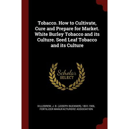 Tobacco. How to Cultivate, Cure and Prepare for Market. White Burley Tobacco and Its Culture. Seed Leaf Tobacco and Its (Best Chewing Tobacco Seeds)