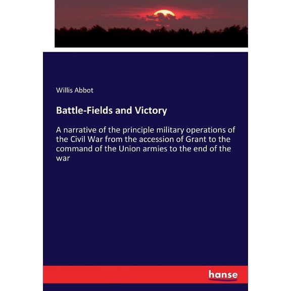 Battle-Fields and Victory: A narrative of the principle military operations of the Civil War from the accession of Grant, (Paperback)