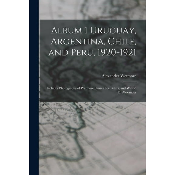 Album 1 Uruguay, Argentina, Chile, and Peru, 1920-1921 : Includes Photographs of Wetmore, James Lee Peters, and Wilfrid B. Alexander (Paperback)