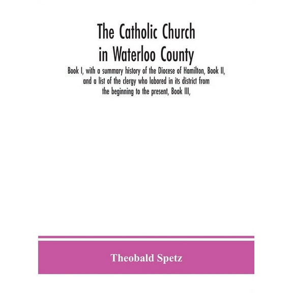 The Catholic Church In Waterloo County: Book I, With A Summary History Of The Diocese Of Hamilton, Book Ii, And A List O, (Hardcover)