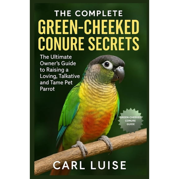 The Complete Green-Cheeked Conure Secrets: The Ultimate Owner's Guide to Raising a Loving, Talkative and Tame Pet Parrot, (Paperback)