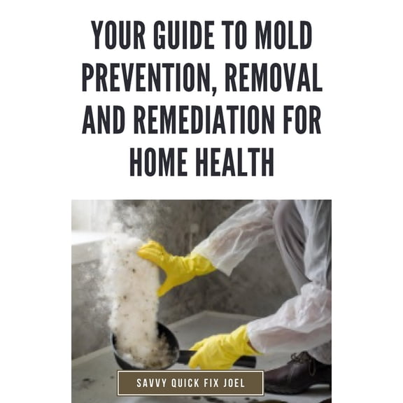 Your Guide to Mold Prevention, Removal and Remediation for Home Health: DIY Methods for Detecting, Eliminating and Preventing Mold Outbreaks to Create a Safe, Mold-Free Home Environment (Paperback)